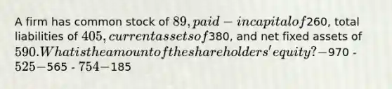 A firm has common stock of 89, paid-in capital of260, total liabilities of 405, current assets of380, and net fixed assets of 590. What is the amount of the shareholders' equity? -970 - 525 -565 - 754 -185