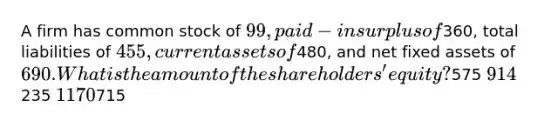 A firm has common stock of 99, paid-in surplus of360, total liabilities of 455, current assets of480, and net fixed assets of 690. What is the amount of the shareholders' equity?575 914235 1170715