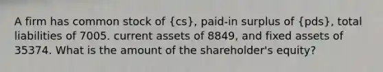 A firm has common stock of (cs), paid-in surplus of (pds), total liabilities of 7005. current assets of 8849, and fixed assets of 35374. What is the amount of the shareholder's equity?