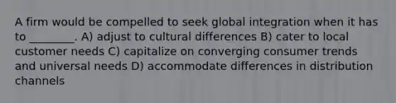 A firm would be compelled to seek global integration when it has to ________. A) adjust to cultural differences B) cater to local customer needs C) capitalize on converging consumer trends and universal needs D) accommodate differences in distribution channels