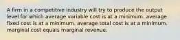 A firm in a competitive industry will try to produce the output level for which average variable cost is at a minimum. average fixed cost is at a minimum. average total cost is at a minimum. marginal cost equals marginal revenue.