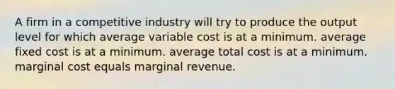 A firm in a competitive industry will try to produce the output level for which average variable cost is at a minimum. average fixed cost is at a minimum. average total cost is at a minimum. marginal cost equals marginal revenue.