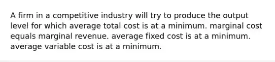 A firm in a competitive industry will try to produce the output level for which average total cost is at a minimum. marginal cost equals marginal revenue. average fixed cost is at a minimum. average variable cost is at a minimum.