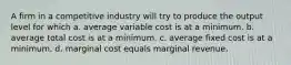 A firm in a competitive industry will try to produce the output level for which a. average variable cost is at a minimum. b. average total cost is at a minimum. c. average fixed cost is at a minimum. d. marginal cost equals marginal revenue.