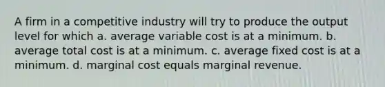 A firm in a competitive industry will try to produce the output level for which a. average variable cost is at a minimum. b. average total cost is at a minimum. c. average fixed cost is at a minimum. d. marginal cost equals marginal revenue.