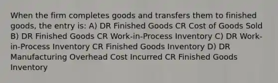 When the firm completes goods and transfers them to finished goods, the entry is: A) DR Finished Goods CR Cost of Goods Sold B) DR Finished Goods CR Work-in-Process Inventory C) DR Work-in-Process Inventory CR Finished Goods Inventory D) DR Manufacturing Overhead Cost Incurred CR Finished Goods Inventory