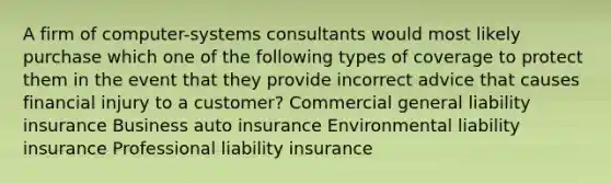 A firm of computer-systems consultants would most likely purchase which one of the following types of coverage to protect them in the event that they provide incorrect advice that causes financial injury to a customer? Commercial general liability insurance Business auto insurance Environmental liability insurance Professional liability insurance