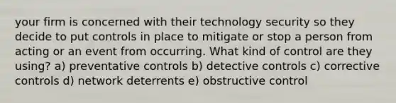 your firm is concerned with their technology security so they decide to put controls in place to mitigate or stop a person from acting or an event from occurring. What kind of control are they using? a) preventative controls b) detective controls c) corrective controls d) network deterrents e) obstructive control