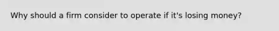Why should a firm consider to operate if it's losing money?