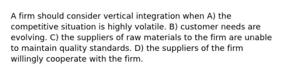 A firm should consider vertical integration when A) the competitive situation is highly volatile. B) customer needs are evolving. C) the suppliers of raw materials to the firm are unable to maintain quality standards. D) the suppliers of the firm willingly cooperate with the firm.