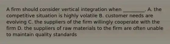 A firm should consider vertical integration when _________. A. the competitive situation is highly volatile B. customer needs are evolving C. the suppliers of the firm willingly cooperate with the firm D. the suppliers of raw materials to the firm are often unable to maintain quality standards