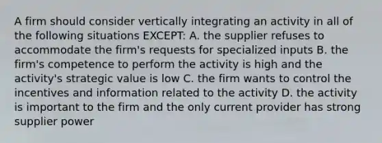 A firm should consider vertically integrating an activity in all of the following situations EXCEPT: A. the supplier refuses to accommodate the firm's requests for specialized inputs B. the firm's competence to perform the activity is high and the activity's strategic value is low C. the firm wants to control the incentives and information related to the activity D. the activity is important to the firm and the only current provider has strong supplier power