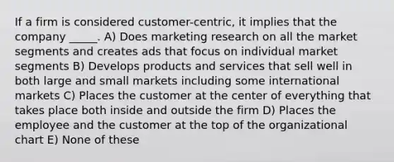 If a firm is considered customer-centric, it implies that the company _____. A) Does marketing research on all the market segments and creates ads that focus on individual market segments B) Develops products and services that sell well in both large and small markets including some international markets C) Places the customer at the center of everything that takes place both inside and outside the firm D) Places the employee and the customer at the top of the organizational chart E) None of these