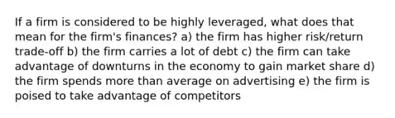 If a firm is considered to be highly leveraged, what does that mean for the firm's finances? a) the firm has higher risk/return trade-off b) the firm carries a lot of debt c) the firm can take advantage of downturns in the economy to gain market share d) the firm spends more than average on advertising e) the firm is poised to take advantage of competitors