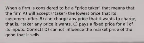 When a firm is considered to be a "price taker" that means that the firm A) will accept ("take") the lowest price that its customers offer. B) can charge any price that it wants to charge, that is, "take" any price it wants. C) pays a fixed price for all of its inputs. Correct! D) cannot influence the market price of the good that it sells.