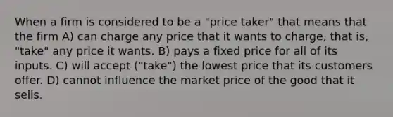 When a firm is considered to be a "price taker" that means that the firm A) can charge any price that it wants to charge, that is, "take" any price it wants. B) pays a fixed price for all of its inputs. C) will accept ("take") the lowest price that its customers offer. D) cannot influence the market price of the good that it sells.