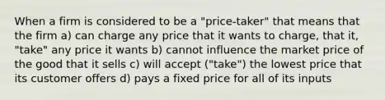 When a firm is considered to be a "price-taker" that means that the firm a) can charge any price that it wants to charge, that it, "take" any price it wants b) cannot influence the market price of the good that it sells c) will accept ("take") the lowest price that its customer offers d) pays a fixed price for all of its inputs