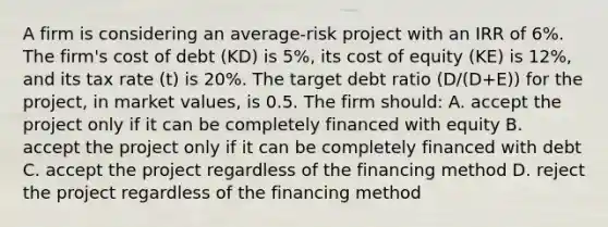 A firm is considering an average-risk project with an IRR of 6%. The firm's cost of debt (KD) is 5%, its cost of equity (KE) is 12%, and its tax rate (t) is 20%. The target debt ratio (D/(D+E)) for the project, in market values, is 0.5. The firm should: A. accept the project only if it can be completely financed with equity B. accept the project only if it can be completely financed with debt C. accept the project regardless of the financing method D. reject the project regardless of the financing method