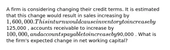 A firm is considering changing their credit terms. It is estimated that this change would result in sales increasing by 1,600,000. This in turn would cause inventory to increase by125,000 , accounts receivable to increase by 100,000 , and <a href='https://www.questionai.com/knowledge/kWc3IVgYEK-accounts-payable' class='anchor-knowledge'>accounts payable</a> to increase by90,000 . What is the firm's expected change in net working capital?