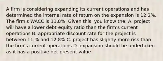 A firm is considering expanding its current operations and has determined the internal rate of return on the expansion is 12.2%. The firm's WACC is 11.8%. Given this, you know the: A. project will have a lower debt-equity ratio than the firm's current operations B. appropriate discount rate for the project is between 11.% and 12.8% C. project has slightly more risk than the firm's current operations D. expansion should be undertaken as it has a positive net present value