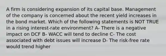 A firm is considering expansion of its capital base. Management of the company is concerned about the recent yield increases in the bond market. Which of the following statements is NOT TRUE in a rising interest-rate environment? A- There is a negative impact on DCF B- WACC will tend to decline C- The cost associated with debt issues will increase D- The risk-free rate would trend higher