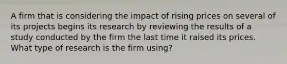 A firm that is considering the impact of rising prices on several of its projects begins its research by reviewing the results of a study conducted by the firm the last time it raised its prices. What type of research is the firm using?