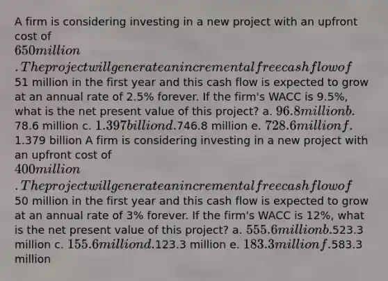 A firm is considering investing in a new project with an upfront cost of 650 million. The project will generate an incremental free cash flow of51 million in the first year and this cash flow is expected to grow at an annual rate of 2.5% forever. If the firm's WACC is 9.5%, what is the net present value of this project? a. 96.8 million b.78.6 million c. 1.397 billion d.746.8 million e. 728.6 million f.1.379 billion A firm is considering investing in a new project with an upfront cost of 400 million. The project will generate an incremental free cash flow of50 million in the first year and this cash flow is expected to grow at an annual rate of 3% forever. If the firm's WACC is 12%, what is the net present value of this project? a. 555.6 million b.523.3 million c. 155.6 million d.123.3 million e. 183.3 million f.583.3 million