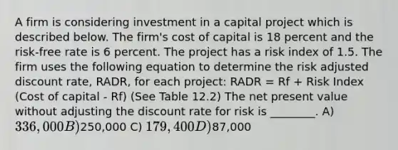 A firm is considering investment in a capital project which is described below. The firm's cost of capital is 18 percent and the risk-free rate is 6 percent. The project has a risk index of 1.5. The firm uses the following equation to determine the risk adjusted discount rate, RADR, for each project: RADR = Rf + Risk Index (Cost of capital - Rf) (See Table 12.2) The net present value without adjusting the discount rate for risk is ________. A) 336,000 B)250,000 C) 179,400 D)87,000