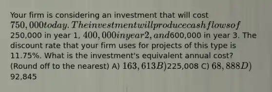 Your firm is considering an investment that will cost 750,000 today. The investment will produce cash flows of250,000 in year 1, 400,000 in year 2, and600,000 in year 3. The discount rate that your firm uses for projects of this type is 11.75%. What is the investment's equivalent annual cost? (Round off to the nearest) A) 163,613 B)225,008 C) 68,888 D) 92,845