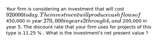 Your firm is considering an investment that will cost 920000 today . The investment will produce cash flows of 450,000 in year 270,000 in years 2 through 4 , and 200,000 in year 5. The discount rate that your firm uses for projects of this type is 11.25 % . What is the investment's net present value ?