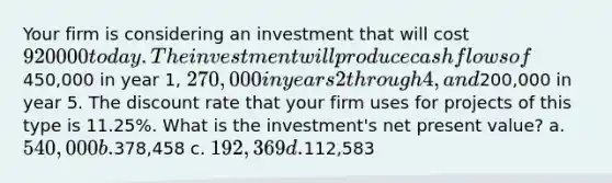 Your firm is considering an investment that will cost 920000 today. The investment will produce cash flows of450,000 in year 1, 270,000 in years 2 through 4, and200,000 in year 5. The discount rate that your firm uses for projects of this type is 11.25%. What is the investment's net present value? a. 540,000 b.378,458 c. 192,369 d.112,583