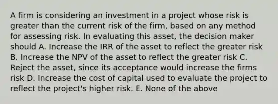 A firm is considering an investment in a project whose risk is <a href='https://www.questionai.com/knowledge/ktgHnBD4o3-greater-than' class='anchor-knowledge'>greater than</a> the current risk of the firm, based on any method for assessing risk. In evaluating this asset, the decision maker should A. Increase the IRR of the asset to reflect the greater risk B. Increase the NPV of the asset to reflect the greater risk C. Reject the asset, since its acceptance would increase the firms risk D. Increase the cost of capital used to evaluate the project to reflect the project's higher risk. E. None of the above