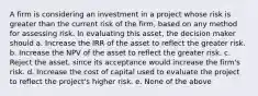 A firm is considering an investment in a project whose risk is greater than the current risk of the firm, based on any method for assessing risk. In evaluating this asset, the decision maker should a. Increase the IRR of the asset to reflect the greater risk. b. Increase the NPV of the asset to reflect the greater risk. c. Reject the asset, since its acceptance would increase the firm's risk. d. Increase the cost of capital used to evaluate the project to reflect the project's higher risk. e. None of the above