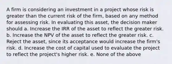 A firm is considering an investment in a project whose risk is greater than the current risk of the firm, based on any method for assessing risk. In evaluating this asset, the decision maker should a. Increase the IRR of the asset to reflect the greater risk. b. Increase the NPV of the asset to reflect the greater risk. c. Reject the asset, since its acceptance would increase the firm's risk. d. Increase the cost of capital used to evaluate the project to reflect the project's higher risk. e. None of the above