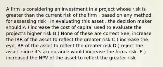 A firm is considering an investment in a project whose risk is greater than the current risk of the firm , based on any method for assessing risk . In evaluating this asset , the decision maker should A ) increase the cost of capital used to evaluate the project's higher risk B ) None of these are correct See, increase the IRR of the asset to reflect the greater risk C ) increase the eye, RR of the asset to reflect the greater risk D ) reject the asset, since it's acceptance would increase the firms risk. E ) increased the NPV of the asset to reflect the greater risk