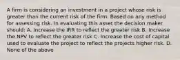 A firm is considering an investment in a project whose risk is greater than the current risk of the firm. Based on any method for assessing risk. In evaluating this asset the decision maker should: A. Increase the IRR to reflect the greater risk B. Increase the NPV to reflect the greater risk C. Increase the cost of capital used to evaluate the project to reflect the projects higher risk. D. None of the above