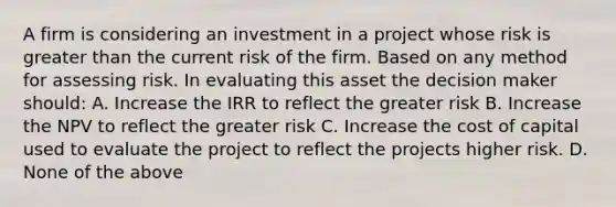 A firm is considering an investment in a project whose risk is greater than the current risk of the firm. Based on any method for assessing risk. In evaluating this asset the decision maker should: A. Increase the IRR to reflect the greater risk B. Increase the NPV to reflect the greater risk C. Increase the cost of capital used to evaluate the project to reflect the projects higher risk. D. None of the above