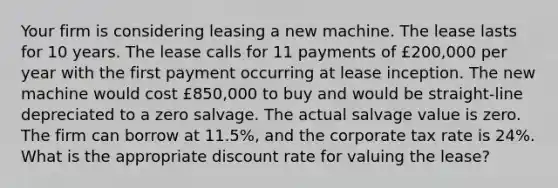 Your firm is considering leasing a new machine. The lease lasts for 10 years. The lease calls for 11 payments of £200,000 per year with the first payment occurring at lease inception. The new machine would cost £850,000 to buy and would be straight-line depreciated to a zero salvage. The actual salvage value is zero. The firm can borrow at 11.5%, and the corporate tax rate is 24%. What is the appropriate discount rate for valuing the lease?