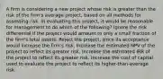 A firm is considering a new project whose risk is greater than the risk of the firm's average project, based on all methods for assessing risk. In evaluating this project, it would be reasonable for management to do which of the following? Ignore the risk differential if the project would amount to only a small fraction of the firm's total assets. Reject the project, since its acceptance would increase the firm's risk. Increase the estimated NPV of the project to reflect its greater risk. Increase the estimated IRR of the project to reflect its greater risk. Increase the cost of capital used to evaluate the project to reflect its higher-than-average risk.