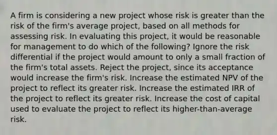 A firm is considering a new project whose risk is greater than the risk of the firm's average project, based on all methods for assessing risk. In evaluating this project, it would be reasonable for management to do which of the following? Ignore the risk differential if the project would amount to only a small fraction of the firm's total assets. Reject the project, since its acceptance would increase the firm's risk. Increase the estimated NPV of the project to reflect its greater risk. Increase the estimated IRR of the project to reflect its greater risk. Increase the cost of capital used to evaluate the project to reflect its higher-than-average risk.