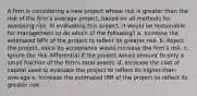 A firm is considering a new project whose risk is greater than the risk of the firm's average project, based on all methods for assessing risk. In evaluating this project, it would be reasonable for management to do which of the following? a. Increase the estimated NPV of the project to reflect its greater risk. b. Reject the project, since its acceptance would increase the firm's risk. c. Ignore the risk differential if the project would amount to only a small fraction of the firm's total assets. d. Increase the cost of capital used to evaluate the project to reflect its higher-than-average e. Increase the estimated IRR of the project to reflect its greater risk.