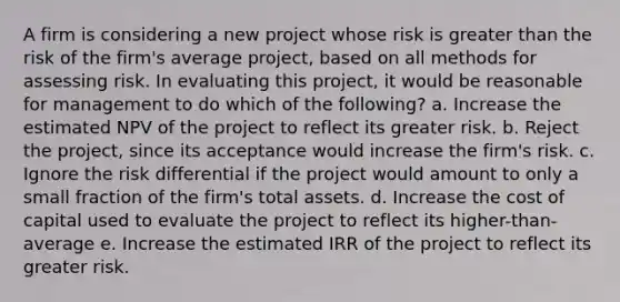 A firm is considering a new project whose risk is <a href='https://www.questionai.com/knowledge/ktgHnBD4o3-greater-than' class='anchor-knowledge'>greater than</a> the risk of the firm's average project, based on all methods for assessing risk. In evaluating this project, it would be reasonable for management to do which of the following? a. Increase the estimated NPV of the project to reflect its greater risk. b. Reject the project, since its acceptance would increase the firm's risk. c. Ignore the risk differential if the project would amount to only a small fraction of the firm's total assets. d. Increase the cost of capital used to evaluate the project to reflect its higher-than-average e. Increase the estimated IRR of the project to reflect its greater risk.