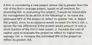 A firm is considering a new project whose risk is greater than the risk of the firm's average project, based on all methods for assessing risk. In evaluating this project, it would be reasonable for management to do which of the following? a. Increase the estimated NPV of the project to reflect its greater risk. b. Reject the project, since its acceptance would increase the firm's risk. c. Ignore the risk differential if the project would amount to only a small fraction of the firm's total assets. d. Increase the cost of capital used to evaluate the project to reflect its higher-than-average risk. e. Increase the estimated IRR of the project to reflect its greater risk.