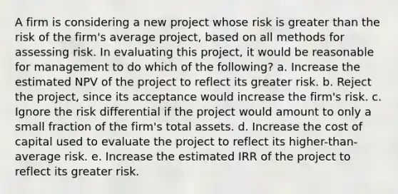 A firm is considering a new project whose risk is greater than the risk of the firm's average project, based on all methods for assessing risk. In evaluating this project, it would be reasonable for management to do which of the following? a. Increase the estimated NPV of the project to reflect its greater risk. b. Reject the project, since its acceptance would increase the firm's risk. c. Ignore the risk differential if the project would amount to only a small fraction of the firm's total assets. d. Increase the cost of capital used to evaluate the project to reflect its higher-than-average risk. e. Increase the estimated IRR of the project to reflect its greater risk.