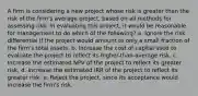 A firm is considering a new project whose risk is greater than the risk of the firm's average project, based on all methods for assessing risk. In evaluating this project, it would be reasonable for management to do which of the following? a. Ignore the risk differential if the project would amount to only a small fraction of the firm's total assets. b. Increase the cost of capital used to evaluate the project to reflect its higher-than-average risk. c. Increase the estimated NPV of the project to reflect its greater risk. d. Increase the estimated IRR of the project to reflect its greater risk. e. Reject the project, since its acceptance would increase the firm's risk.