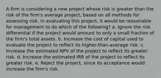 A firm is considering a new project whose risk is greater than the risk of the firm's average project, based on all methods for assessing risk. In evaluating this project, it would be reasonable for management to do which of the following? a. Ignore the risk differential if the project would amount to only a small fraction of the firm's total assets. b. Increase the cost of capital used to evaluate the project to reflect its higher-than-average risk. c. Increase the estimated NPV of the project to reflect its greater risk. d. Increase the estimated IRR of the project to reflect its greater risk. e. Reject the project, since its acceptance would increase the firm's risk.