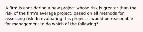 A firm is considering a new project whose risk is <a href='https://www.questionai.com/knowledge/ktgHnBD4o3-greater-than' class='anchor-knowledge'>greater than</a> the risk of the firm's average project, based on all methods for assessing risk. In evaluating this project it would be reasonable for management to do which of the following?