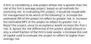 A firm is considering a new project whose risk is greater than the risk of the firm's average project, based on all methods for assessing risk. In evaluating this project, it would be reasonable for management to do which of the following? a. Increase the estimated IRR of the project to reflect its greater risk. b. Increase the estimated NPV of the project to reflect its greater risk. c. Reject the project, since its acceptance would increase the firm's risk. d. Ignore the risk differential if the project would amount to only a small fraction of the firm's total assets. e.Increase the cost of capital used to evaluate the project to reflect its higher-than-average risk.