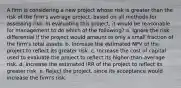 A firm is considering a new project whose risk is greater than the risk of the firm's average project, based on all methods for assessing risk. In evaluating this project, it would be reasonable for management to do which of the following? a. Ignore the risk differential if the project would amount to only a small fraction of the firm's total assets. b. Increase the estimated NPV of the project to reflect its greater risk. c. Increase the cost of capital used to evaluate the project to reflect its higher-than-average risk. d. Increase the estimated IRR of the project to reflect its greater risk. e. Reject the project, since its acceptance would increase the firm's risk.