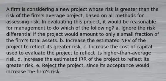 A firm is considering a new project whose risk is <a href='https://www.questionai.com/knowledge/ktgHnBD4o3-greater-than' class='anchor-knowledge'>greater than</a> the risk of the firm's average project, based on all methods for assessing risk. In evaluating this project, it would be reasonable for management to do which of the following? a. Ignore the risk differential if the project would amount to only a small fraction of the firm's total assets. b. Increase the estimated NPV of the project to reflect its greater risk. c. Increase the cost of capital used to evaluate the project to reflect its higher-than-average risk. d. Increase the estimated IRR of the project to reflect its greater risk. e. Reject the project, since its acceptance would increase the firm's risk.